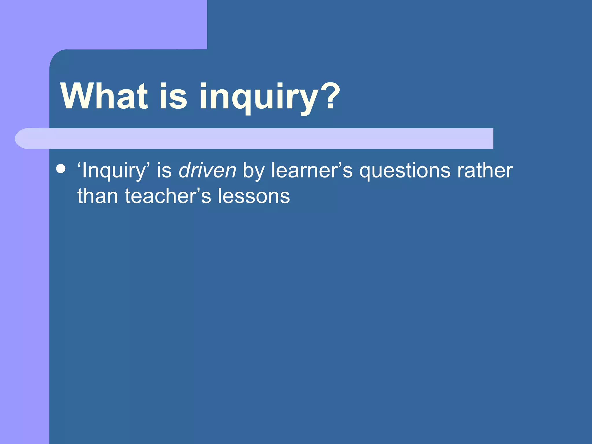 What is inquiry? ‘ Inquiry’ is  driven  by learner’s questions rather than teacher’s lessons 
