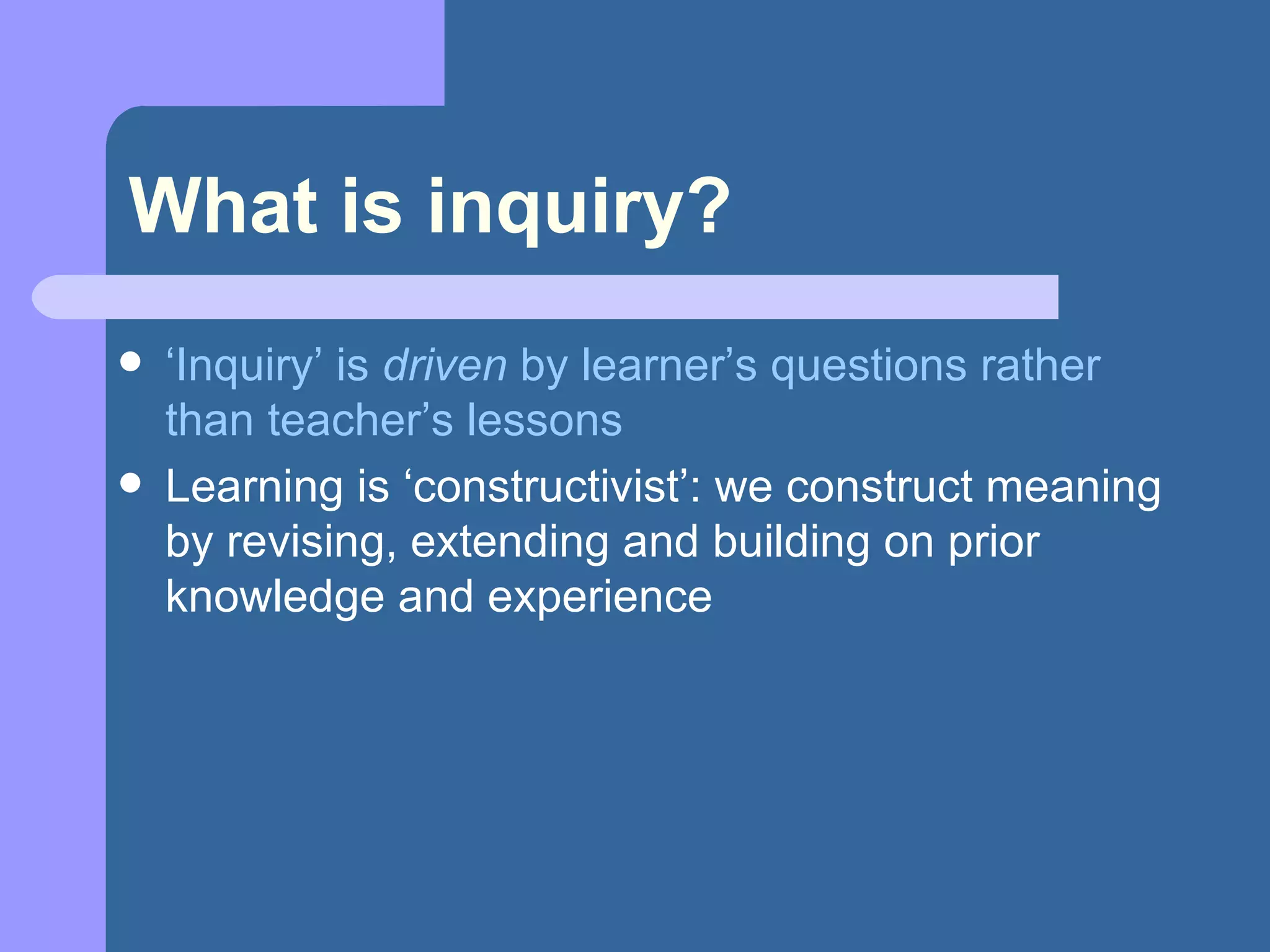 What is inquiry? ‘ Inquiry’ is  driven  by learner’s questions rather than teacher’s lessons Learning is ‘constructivist’: we construct meaning by revising, extending and building on prior knowledge and experience 