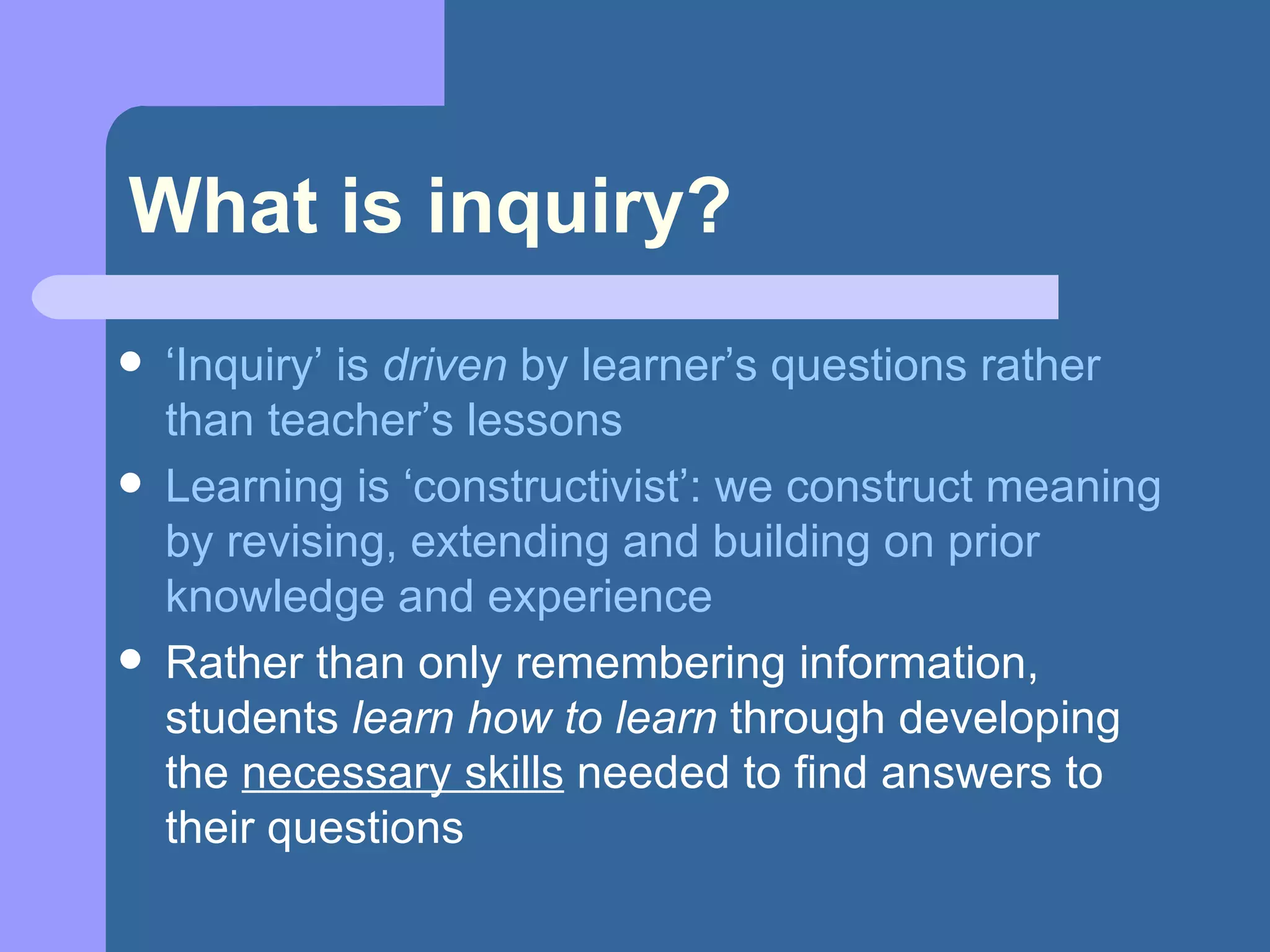 What is inquiry? ‘ Inquiry’ is  driven  by learner’s questions rather than teacher’s lessons Learning is ‘constructivist’: we construct meaning by revising, extending and building on prior knowledge and experience Rather than only remembering information, students  learn how to learn  through developing the  necessary skills  needed to find answers to their questions 