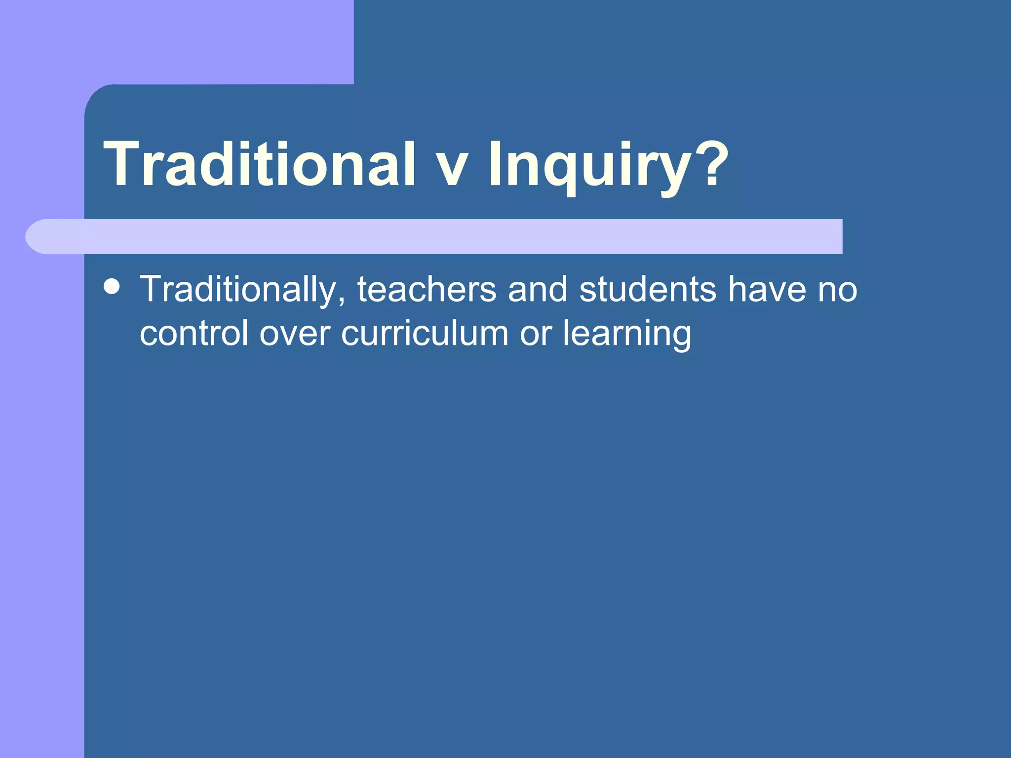 Traditional v Inquiry? Traditionally, teachers and students have no control over curriculum or learning 
