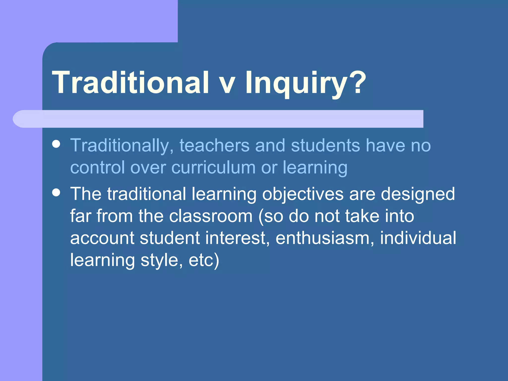 Traditional v Inquiry? Traditionally, teachers and students have no control over curriculum or learning The traditional learning objectives are designed far from the classroom (so do not take into account student interest, enthusiasm, individual learning style, etc) 