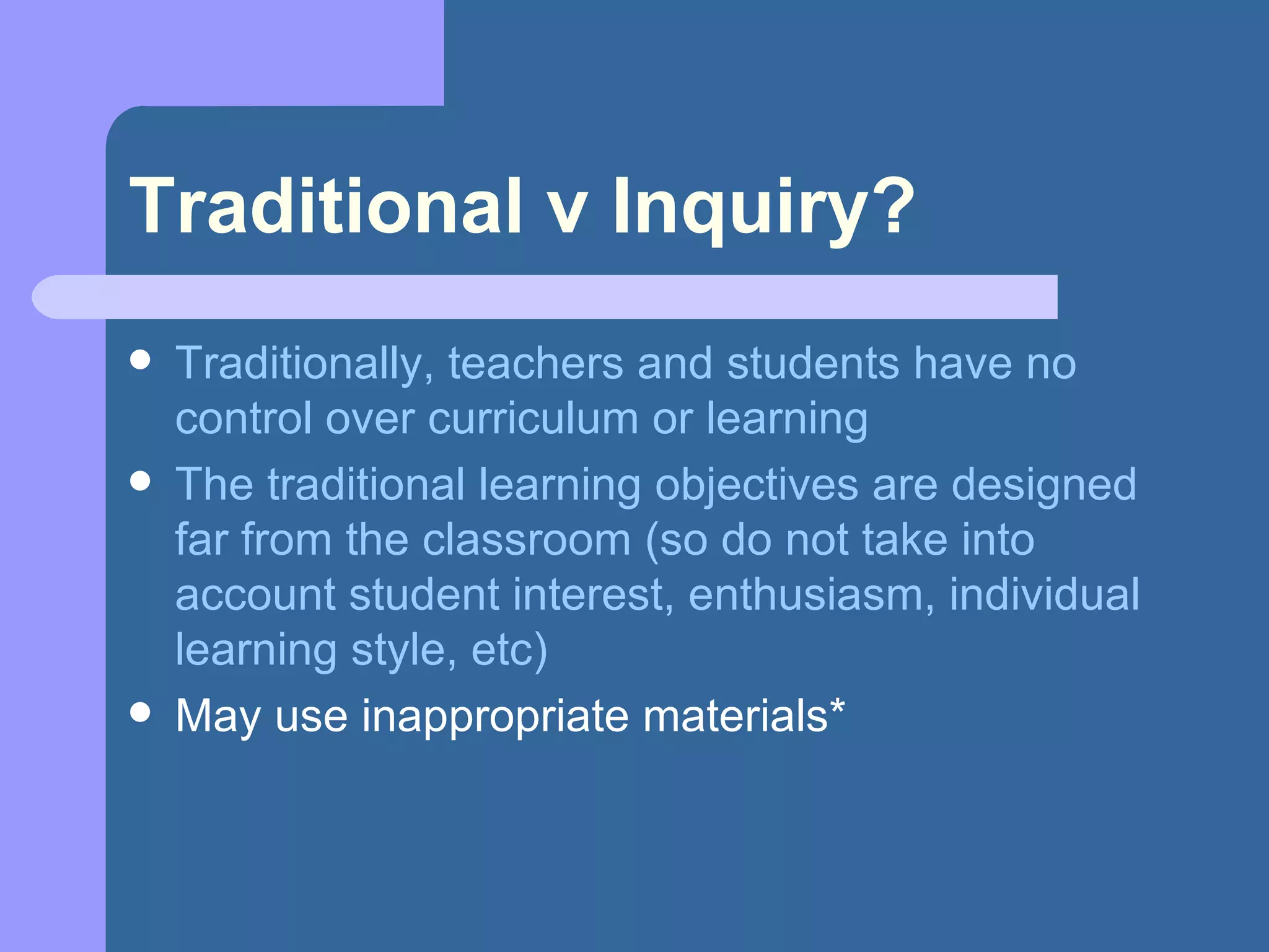 Traditional v Inquiry? Traditionally, teachers and students have no control over curriculum or learning The traditional learning objectives are designed far from the classroom (so do not take into account student interest, enthusiasm, individual learning style, etc) May use inappropriate materials* 