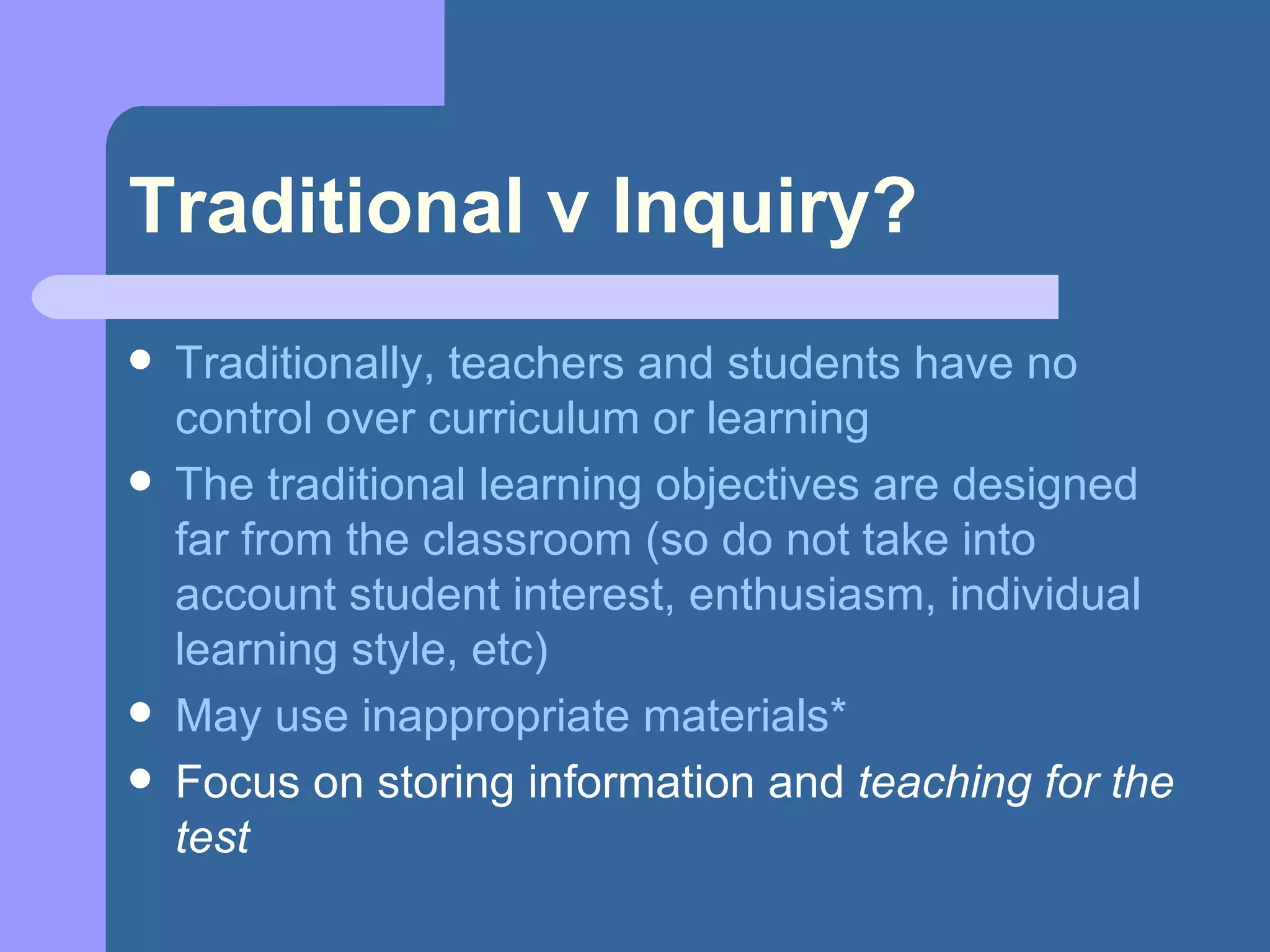 Traditional v Inquiry? Traditionally, teachers and students have no control over curriculum or learning The traditional learning objectives are designed far from the classroom (so do not take into account student interest, enthusiasm, individual learning style, etc) May use inappropriate materials* Focus on storing information and  teaching for the test 