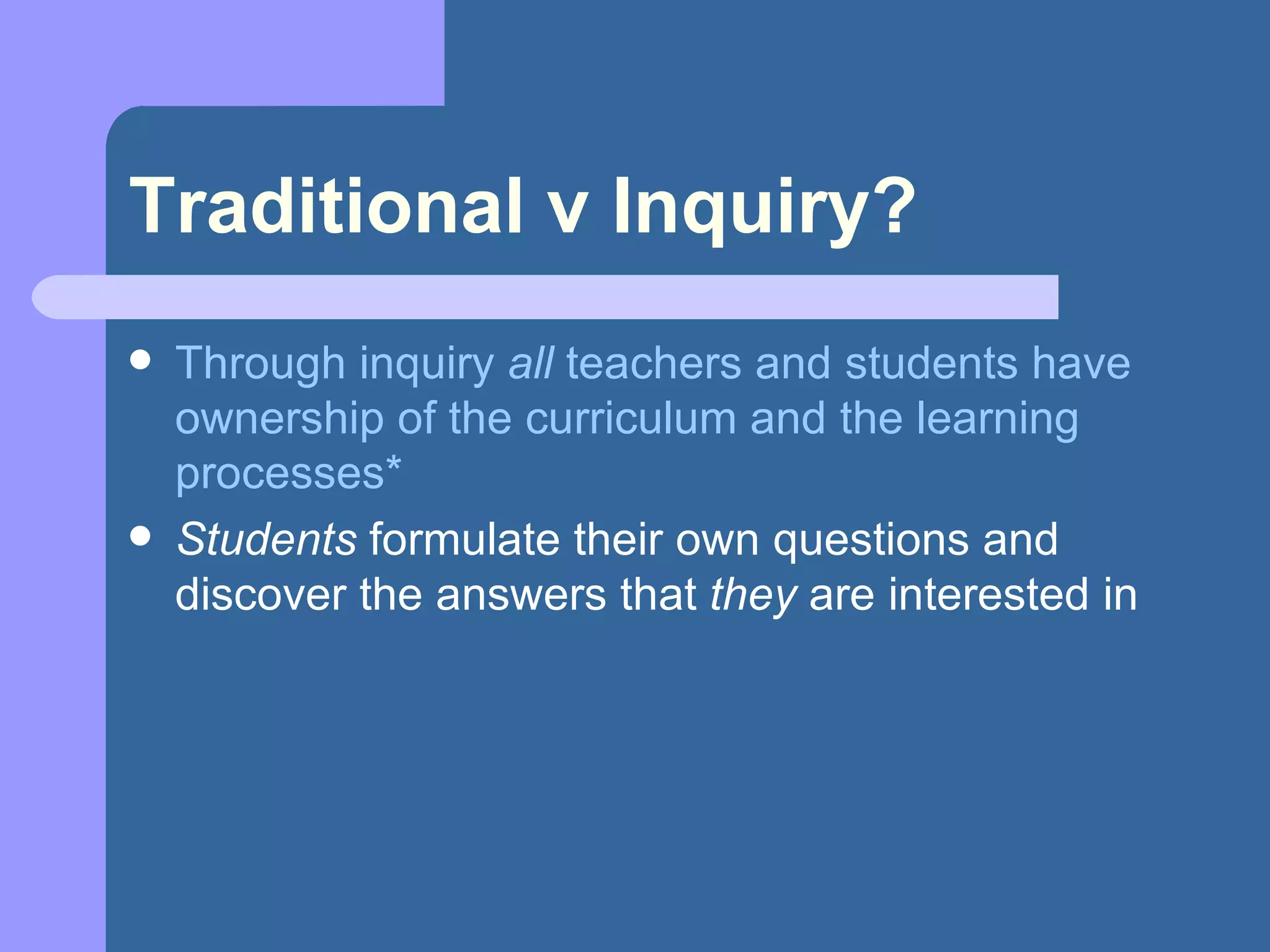 Traditional v Inquiry? Through inquiry  all  teachers and students have ownership of the curriculum and the learning processes* Students  formulate their own questions and discover the answers that  they  are interested in 