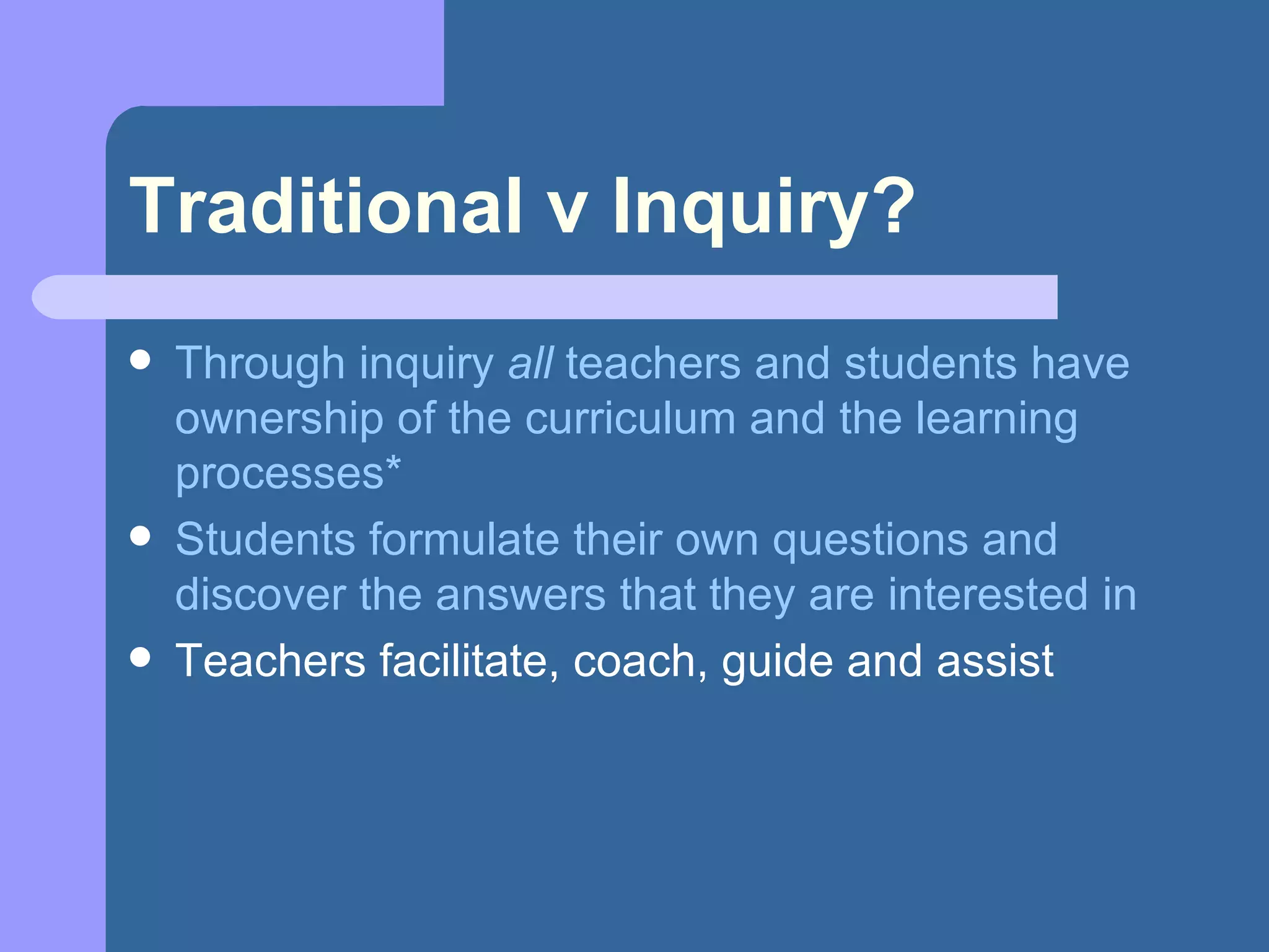 Traditional v Inquiry? Through inquiry  all  teachers and students have ownership of the curriculum and the learning processes* Students formulate their own questions and discover the answers that they are interested in Teachers facilitate, coach, guide and assist 