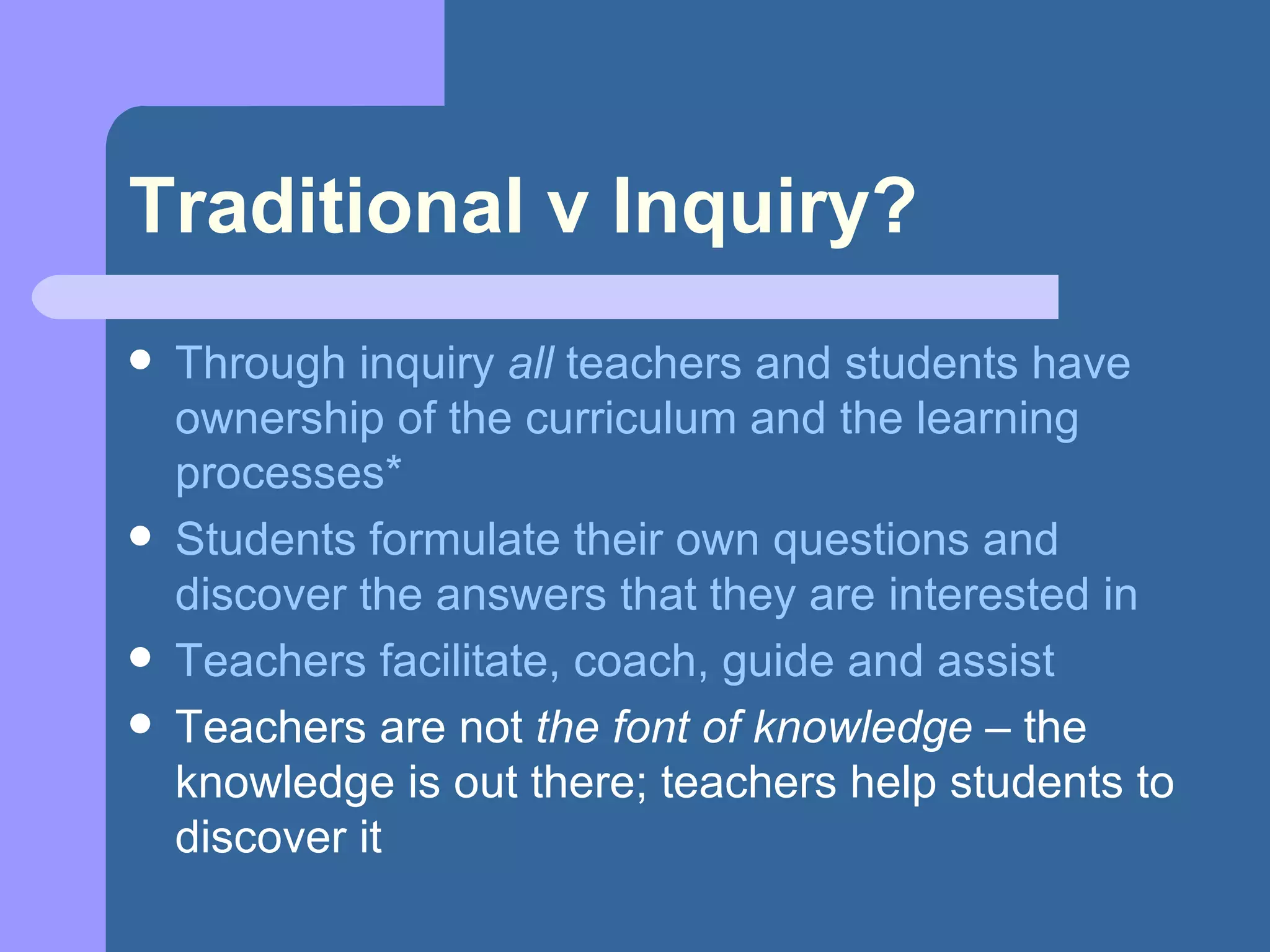 Traditional v Inquiry? Through inquiry  all  teachers and students have ownership of the curriculum and the learning processes* Students formulate their own questions and discover the answers that they are interested in Teachers facilitate, coach, guide and assist Teachers are not  the font of knowledge  – the knowledge is out there; teachers help students to discover it 