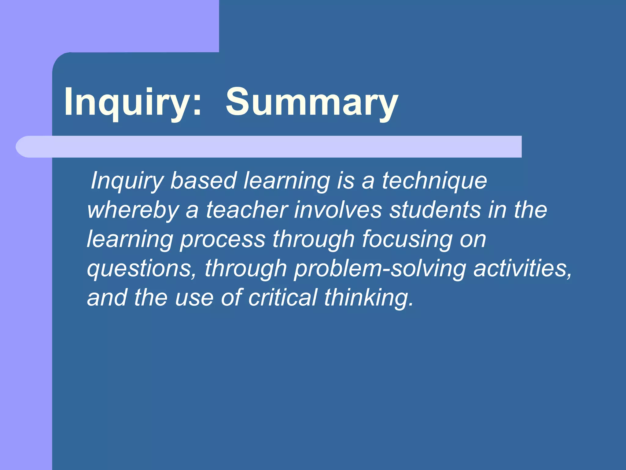 Inquiry:  Summary Inquiry based learning is a technique whereby a teacher involves students in the learning process through focusing on questions, through problem-solving activities, and the use of critical thinking.   