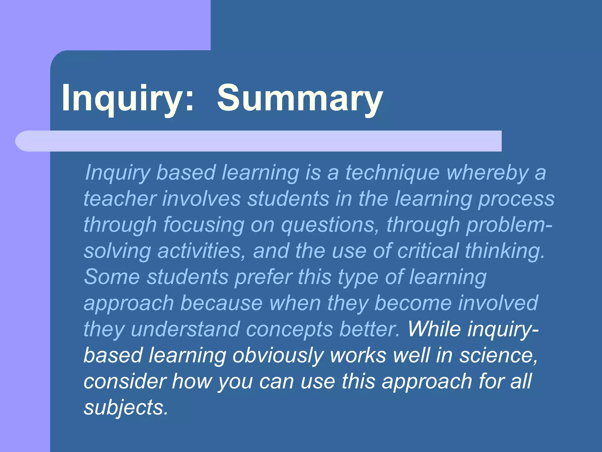 Inquiry:  Summary Inquiry based learning is a technique whereby a teacher involves students in the learning process through focusing on questions, through problem-solving activities, and the use of critical thinking. Some students prefer this type of learning approach because when they become involved they understand concepts better.  While inquiry-based learning obviously works well in science, consider how you can use this approach for all subjects.   