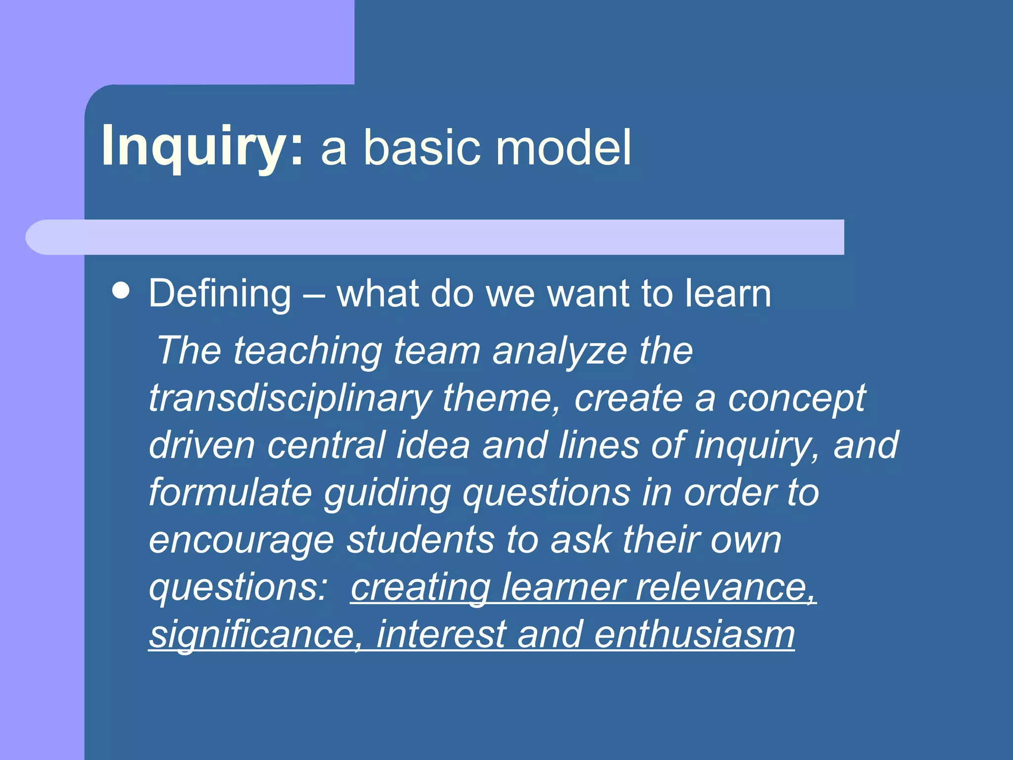 Inquiry:   a basic model Defining – what do we want to learn The teaching team analyze the transdisciplinary theme, create a concept driven central idea and lines of inquiry, and formulate guiding questions in order to encourage students to ask their own questions:  creating learner relevance, significance, interest and enthusiasm 