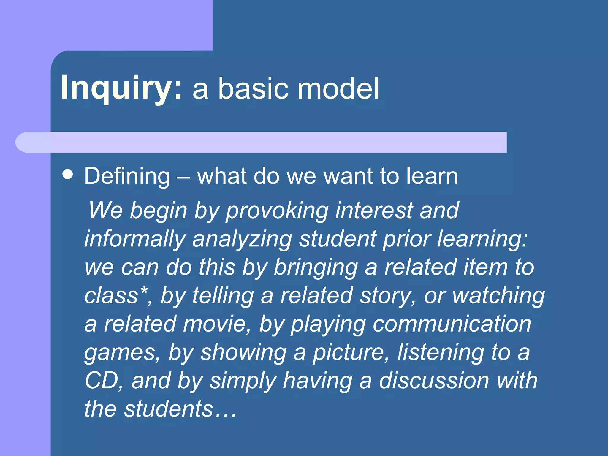 Inquiry:   a basic model Defining – what do we want to learn We begin by provoking interest and informally analyzing student prior learning:  we can do this by bringing a related item to class*, by telling a related story, or watching a related movie, by playing communication games, by showing a picture, listening to a CD, and by simply having a discussion with the students… 