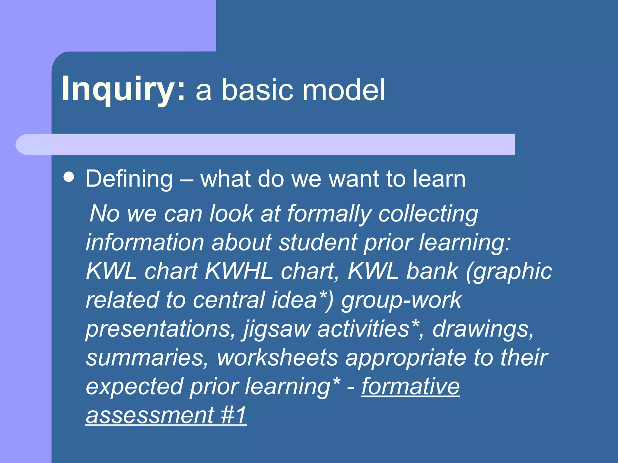 Inquiry:   a basic model Defining – what do we want to learn No we can look at formally collecting information about student prior learning:  KWL chart KWHL chart, KWL bank (graphic related to central idea*) group-work presentations, jigsaw activities*, drawings, summaries, worksheets appropriate to their expected prior learning* -  formative assessment #1 
