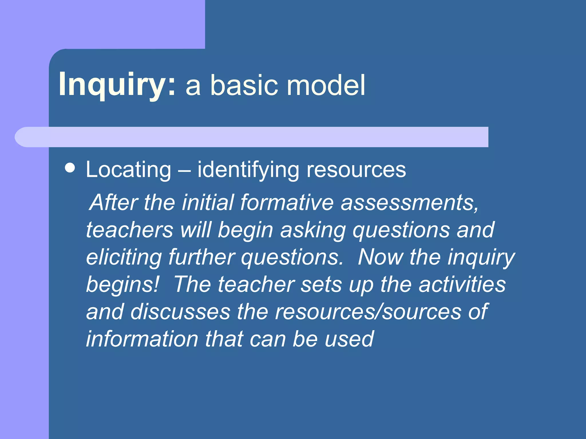 Inquiry:   a basic model Locating – identifying resources  After the initial formative assessments, teachers will begin asking questions and eliciting further questions.  Now the inquiry begins!  The teacher sets up the activities and discusses the resources/sources of information that can be used 