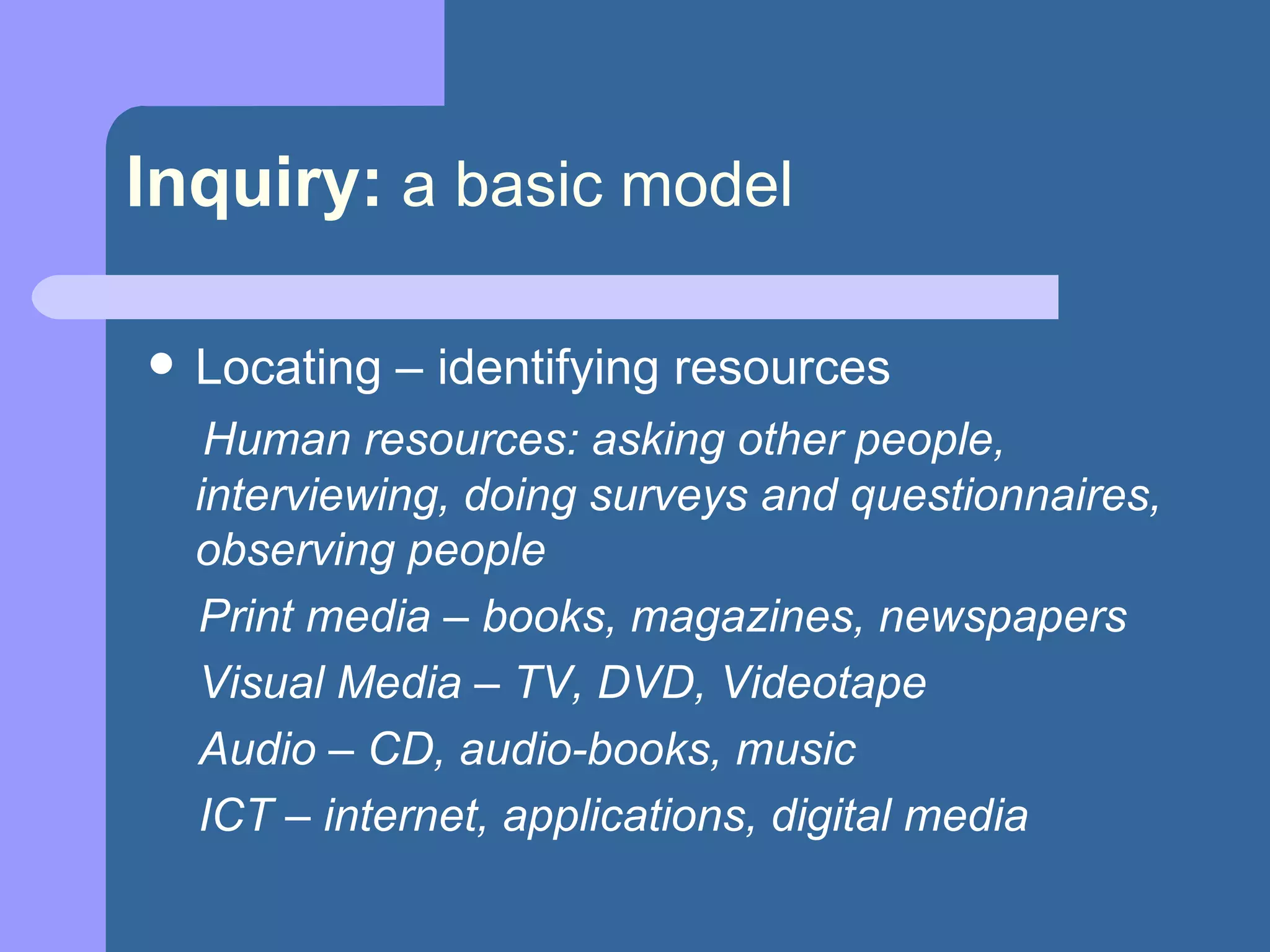 Inquiry:   a basic model Locating – identifying resources  Human resources: asking other people, interviewing, doing surveys and questionnaires, observing people Print media – books, magazines, newspapers Visual Media – TV, DVD, Videotape Audio – CD, audio-books, music ICT – internet, applications, digital media 
