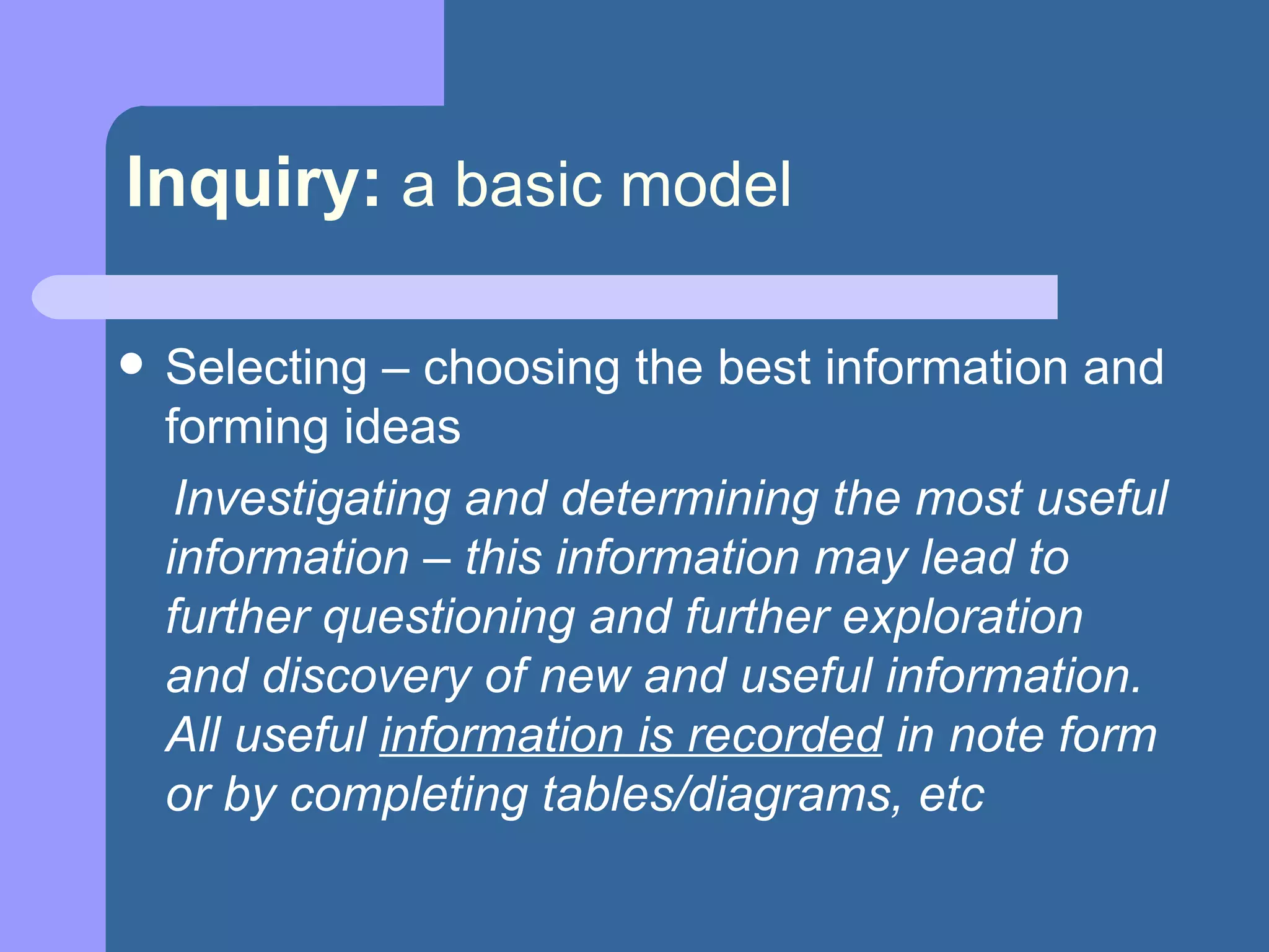 Inquiry:   a basic model Selecting – choosing the best information and forming ideas Investigating and determining the most useful information – this information may lead to further questioning and further exploration and discovery of new and useful information.  All useful  information is recorded  in note form or by completing tables/diagrams, etc 