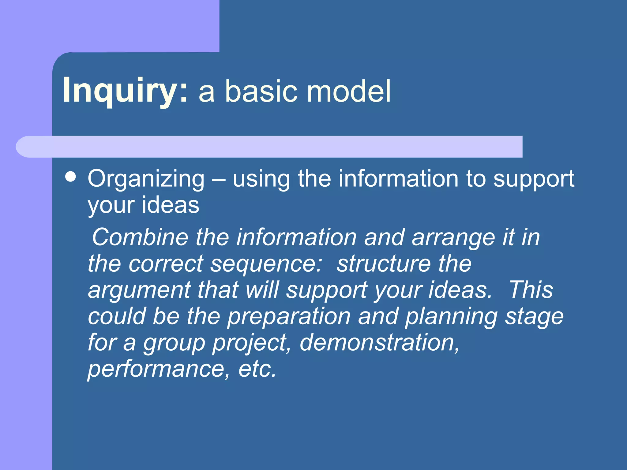 Inquiry:   a basic model Organizing – using the information to support your ideas Combine the information and arrange it in the correct sequence:  structure the argument that will support your ideas.  This could be the preparation and planning stage for a group project, demonstration, performance, etc. 