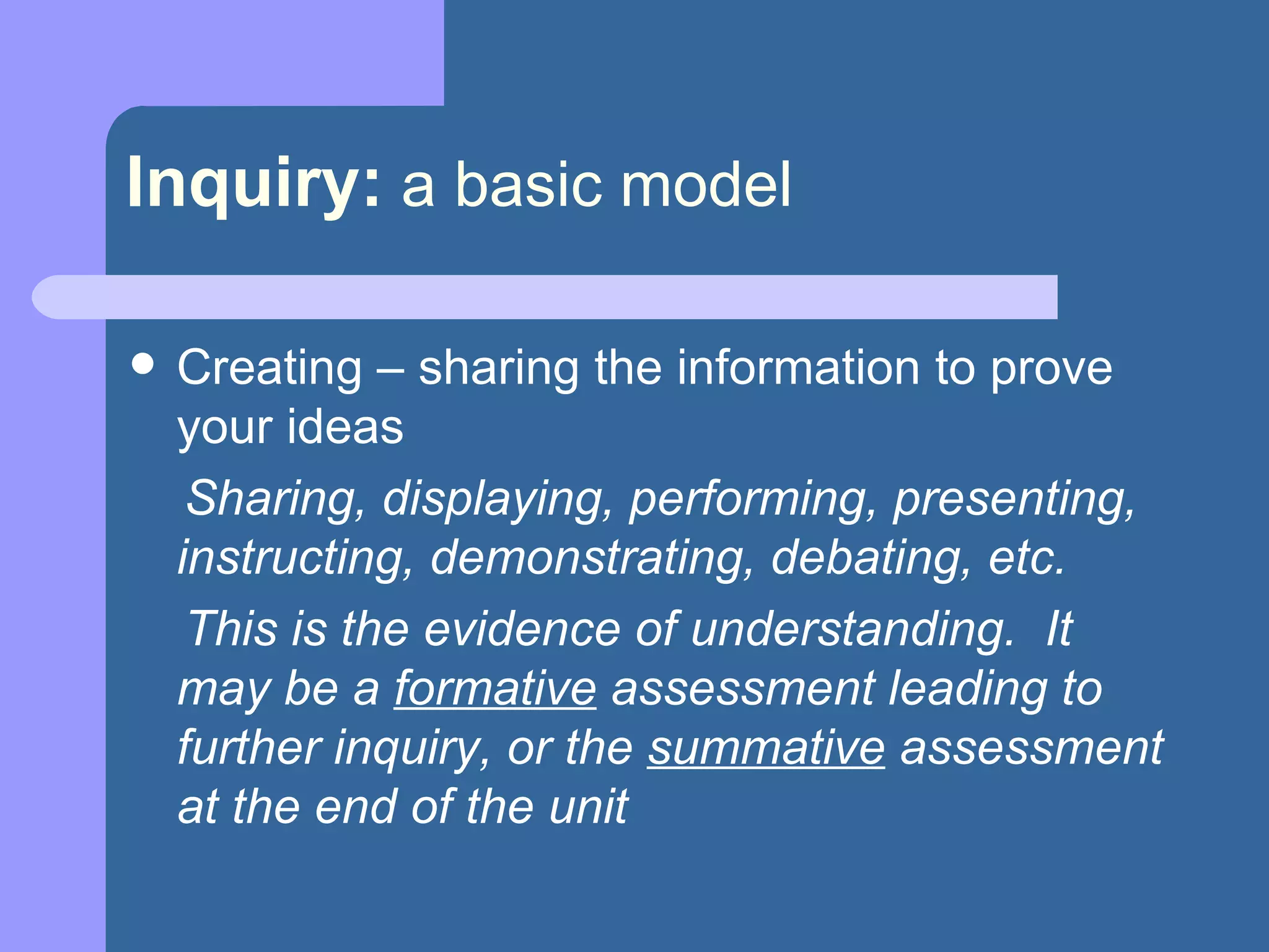 Inquiry:   a basic model Creating – sharing the information to prove your ideas Sharing, displaying, performing, presenting, instructing, demonstrating, debating, etc. This is the evidence of understanding.  It may be a  formative  assessment leading to further inquiry, or the  summative  assessment at the end of the unit 