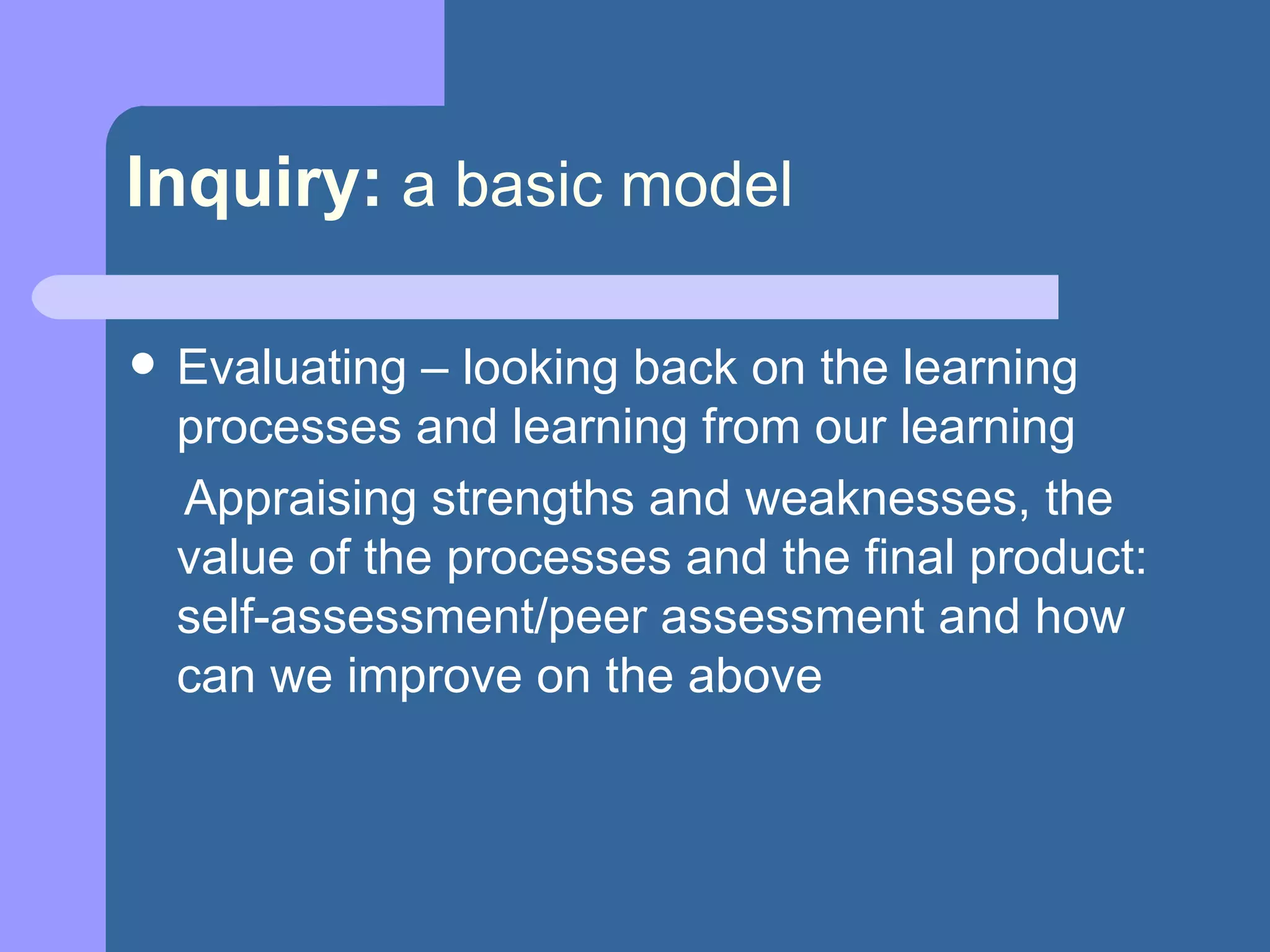 Inquiry:   a basic model Evaluating – looking back on the learning processes and learning from our learning Appraising strengths and weaknesses, the value of the processes and the final product: self-assessment/peer assessment and how can we improve on the above 