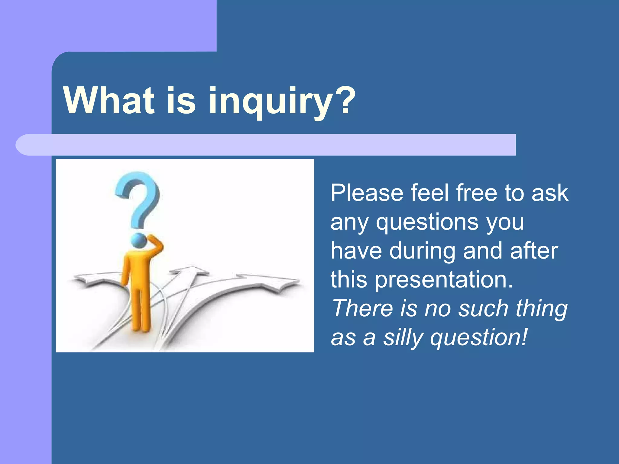 What is inquiry? Please feel free to ask any questions you have during and after this presentation.  There is no such thing as a silly question! 