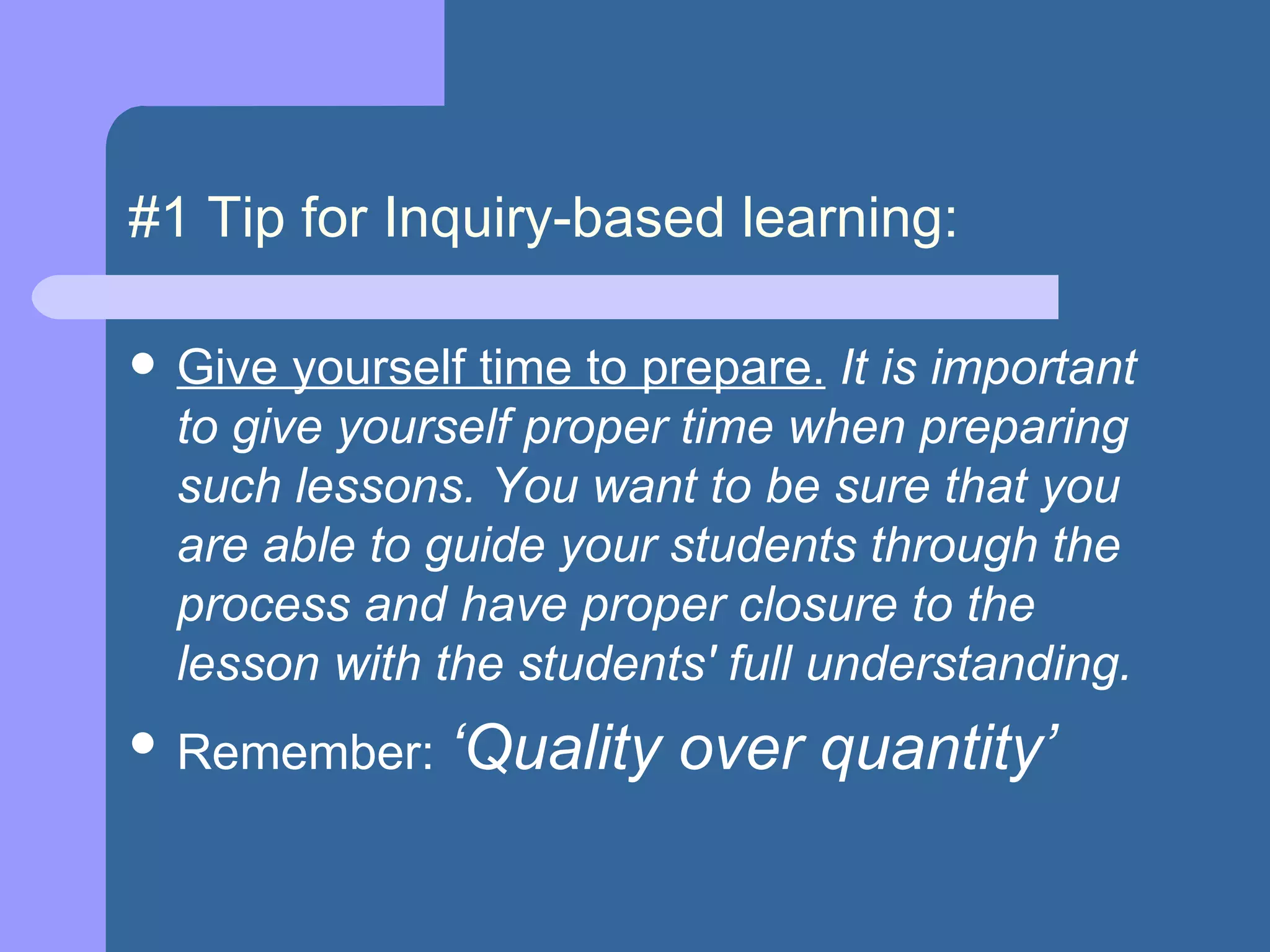 #1 Tip for Inquiry-based learning: Give yourself time to prepare.   It is important to give yourself proper time when preparing such lessons. You want to be sure that you are able to guide your students through the process and have proper closure to the lesson with the students' full understanding.   Remember:  ‘Quality over quantity’ 