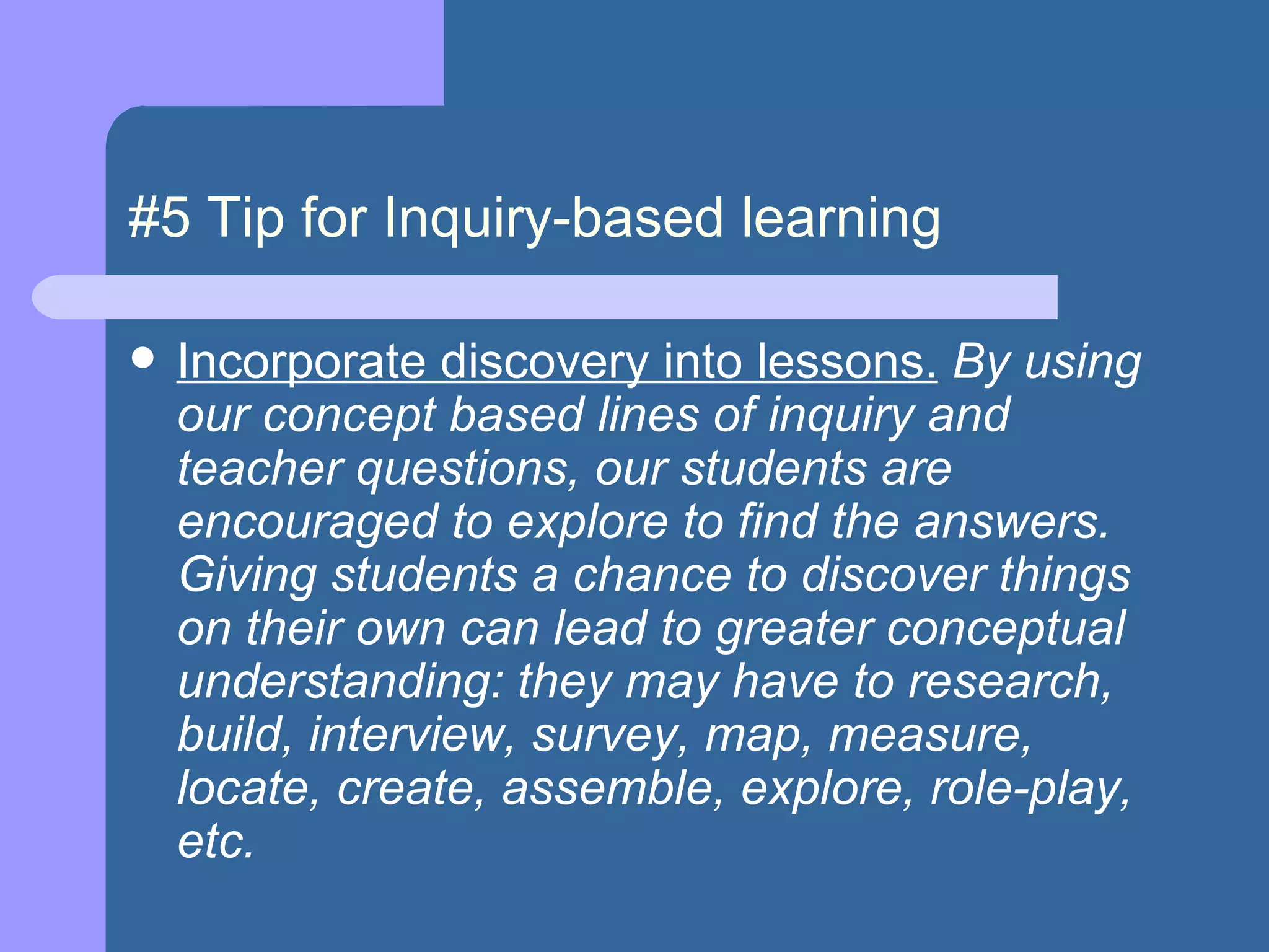 #5 Tip for Inquiry-based learning Incorporate discovery into lessons.   By using our concept based lines of inquiry and teacher questions, our students are encouraged to explore to find the answers. Giving students a chance to discover things on their own can lead to greater conceptual understanding: they may have to research, build, interview, survey, map, measure, locate, create, assemble, explore, role-play, etc. 