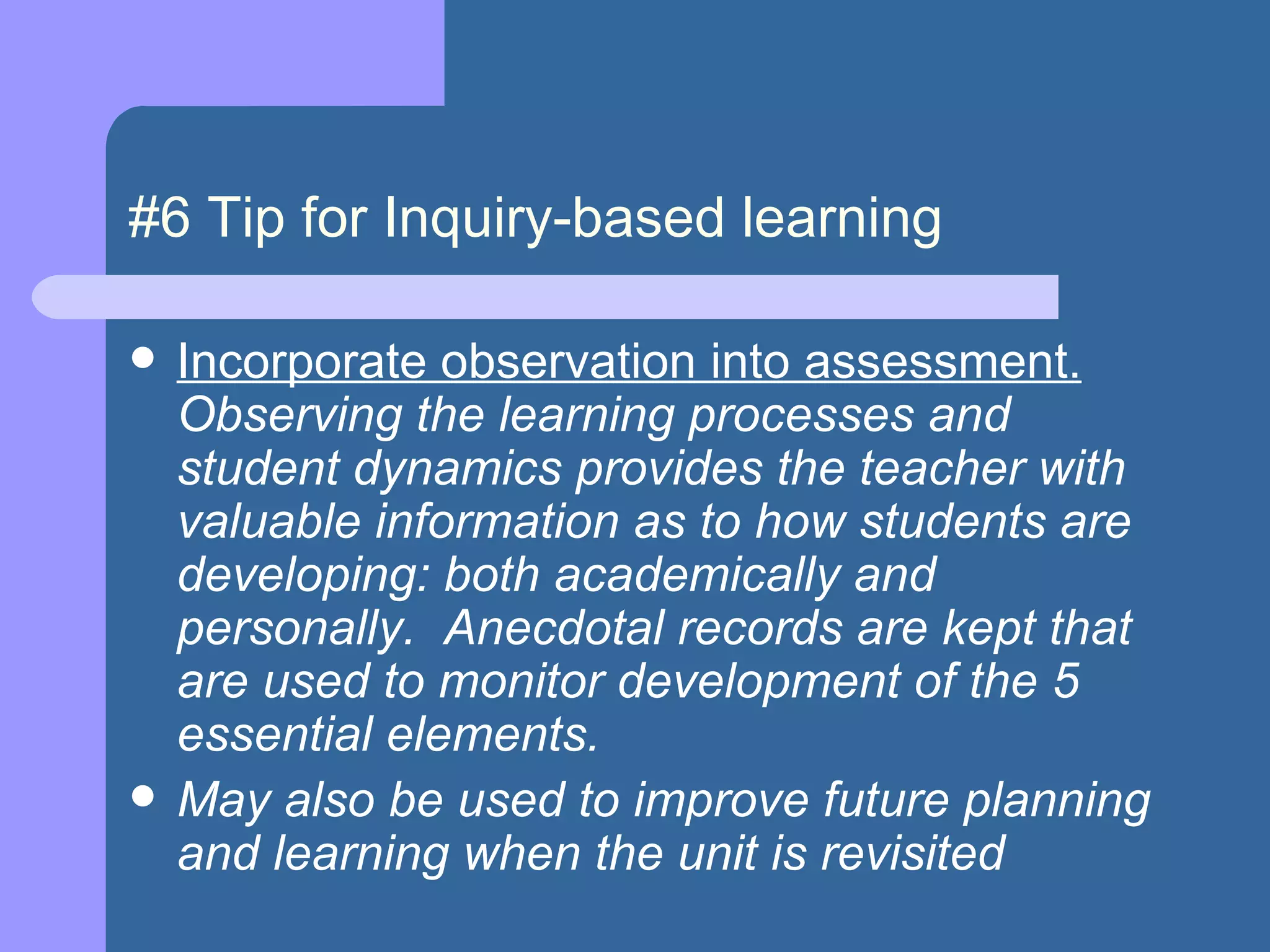 #6 Tip for Inquiry-based learning Incorporate observation into assessment.   Observing the learning processes and student dynamics provides the teacher with valuable information as to how students are developing: both academically and personally.  Anecdotal records are kept that are used to monitor development of the 5 essential elements. May also be used to improve future planning and learning when the unit is revisited 