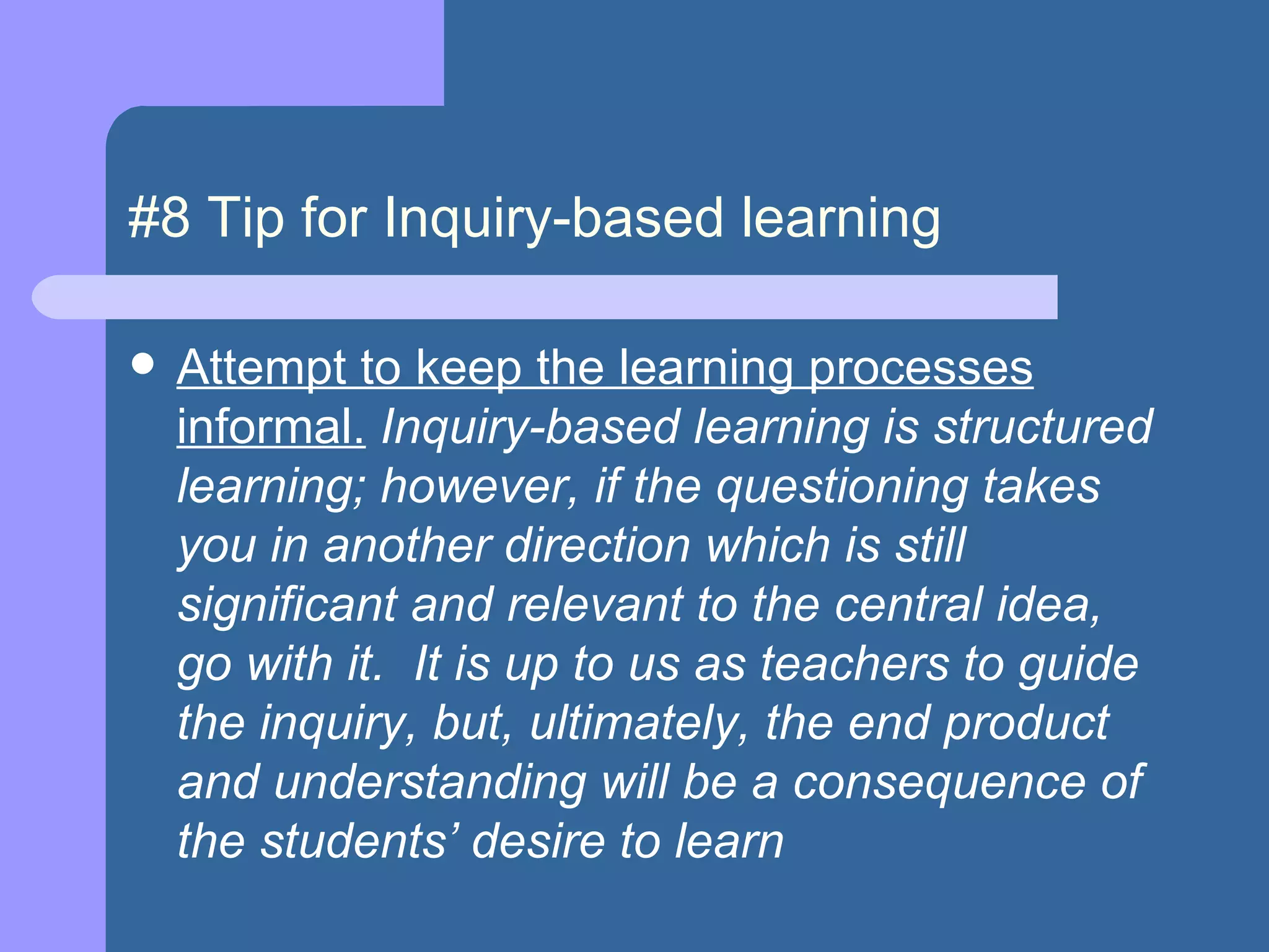 #8 Tip for Inquiry-based learning Attempt to keep the learning processes informal.  Inquiry-based learning is structured learning; however, if the questioning takes you in another direction which is still significant and relevant to the central idea, go with it.  It is up to us as teachers to guide the inquiry, but, ultimately, the end product and understanding will be a consequence of the students’ desire to learn  