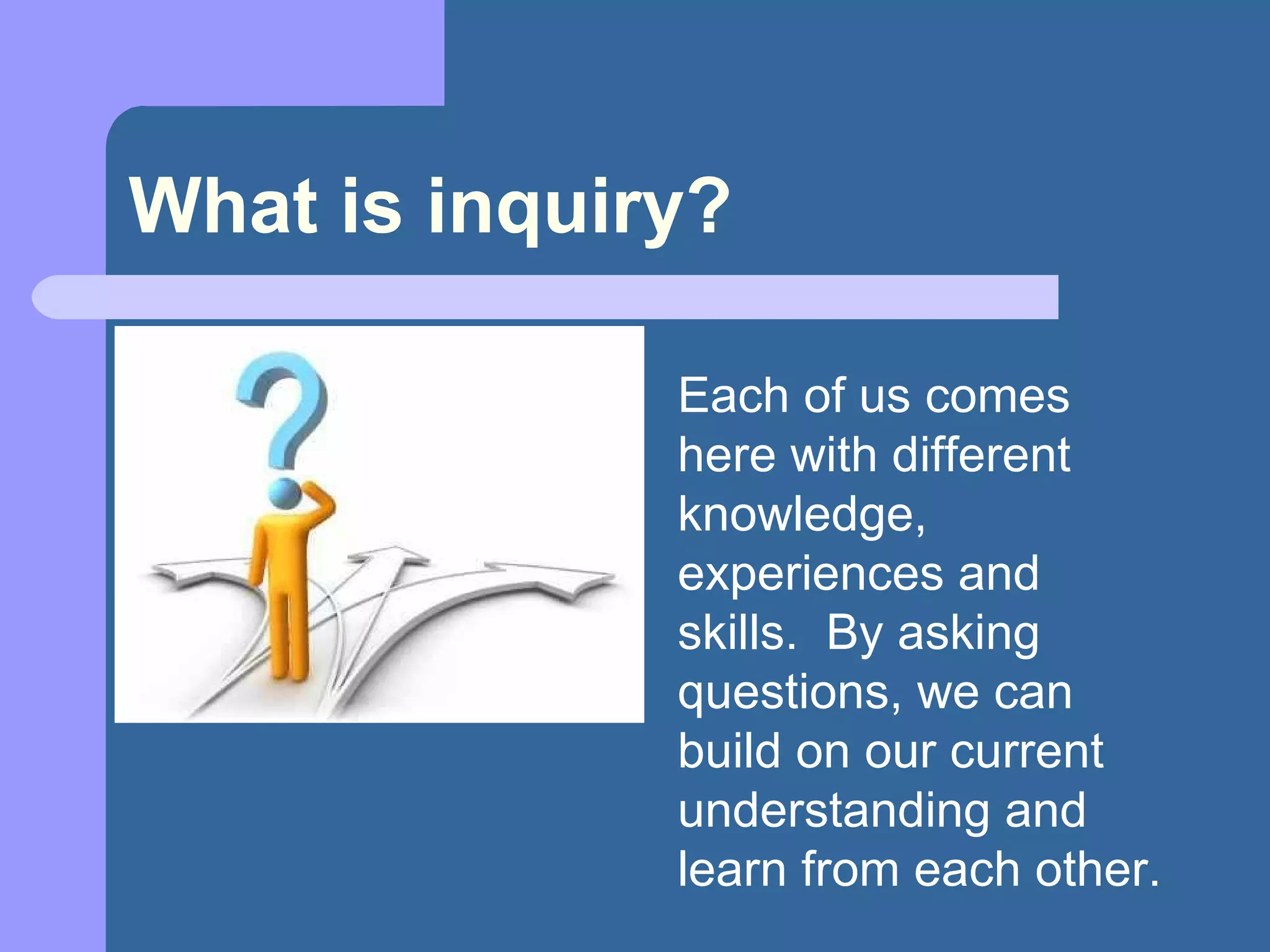 What is inquiry? Each of us comes here with different knowledge, experiences and skills.  By asking questions, we can build on our current understanding and learn from each other. 