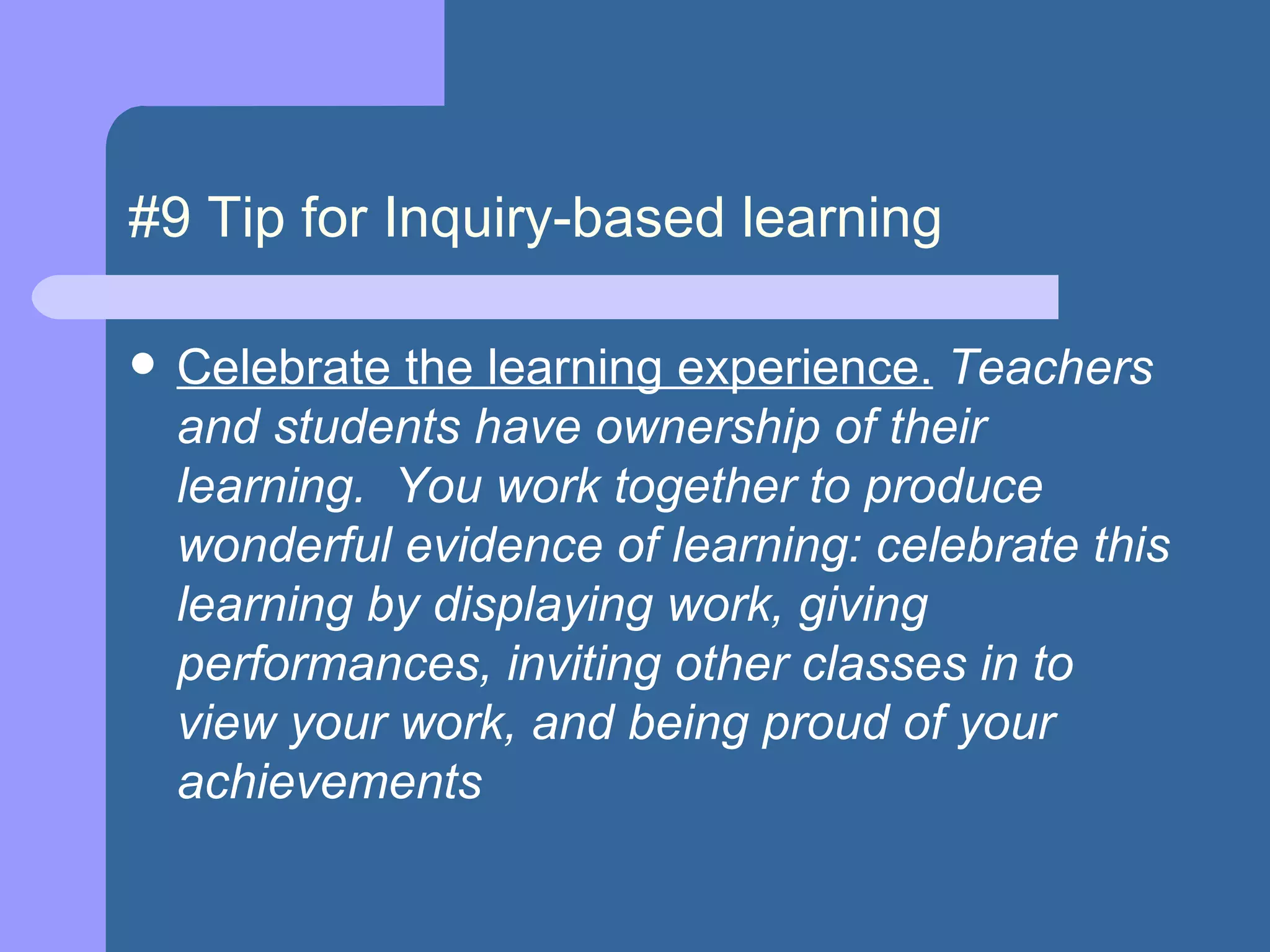 #9 Tip for Inquiry-based learning Celebrate the learning experience.  Teachers and students have ownership of their learning.  You work together to produce wonderful evidence of learning: celebrate this learning by displaying work, giving performances, inviting other classes in to view your work, and being proud of your achievements  