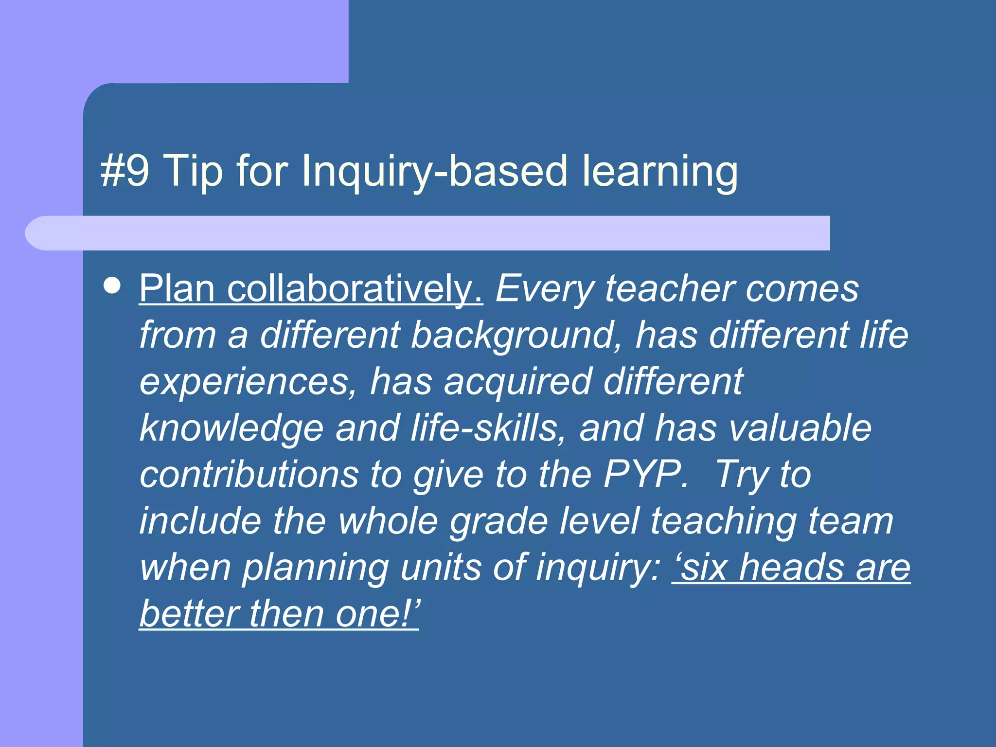 #9 Tip for Inquiry-based learning Plan collaboratively.  Every teacher comes from a different background, has different life experiences, has acquired different knowledge and life-skills, and has valuable contributions to give to the PYP.  Try to include the whole grade level teaching team when planning units of inquiry:  ‘six heads are better then one!’   