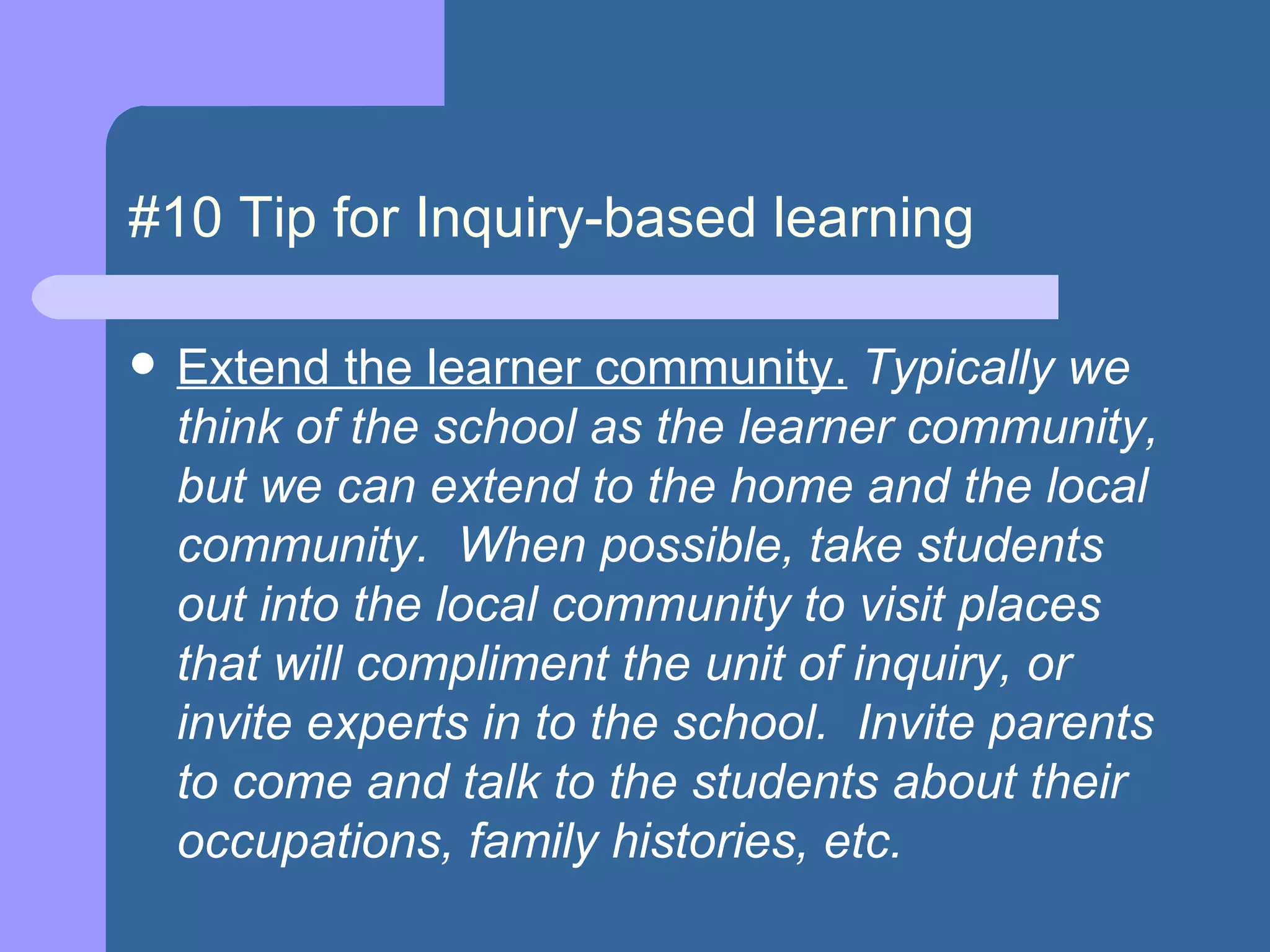 #10 Tip for Inquiry-based learning Extend the learner community.  Typically we think of the school as the learner community, but we can extend to the home and the local community.  When possible, take students out into the local community to visit places that will compliment the unit of inquiry, or invite experts in to the school.  Invite parents to come and talk to the students about their occupations, family histories, etc.  