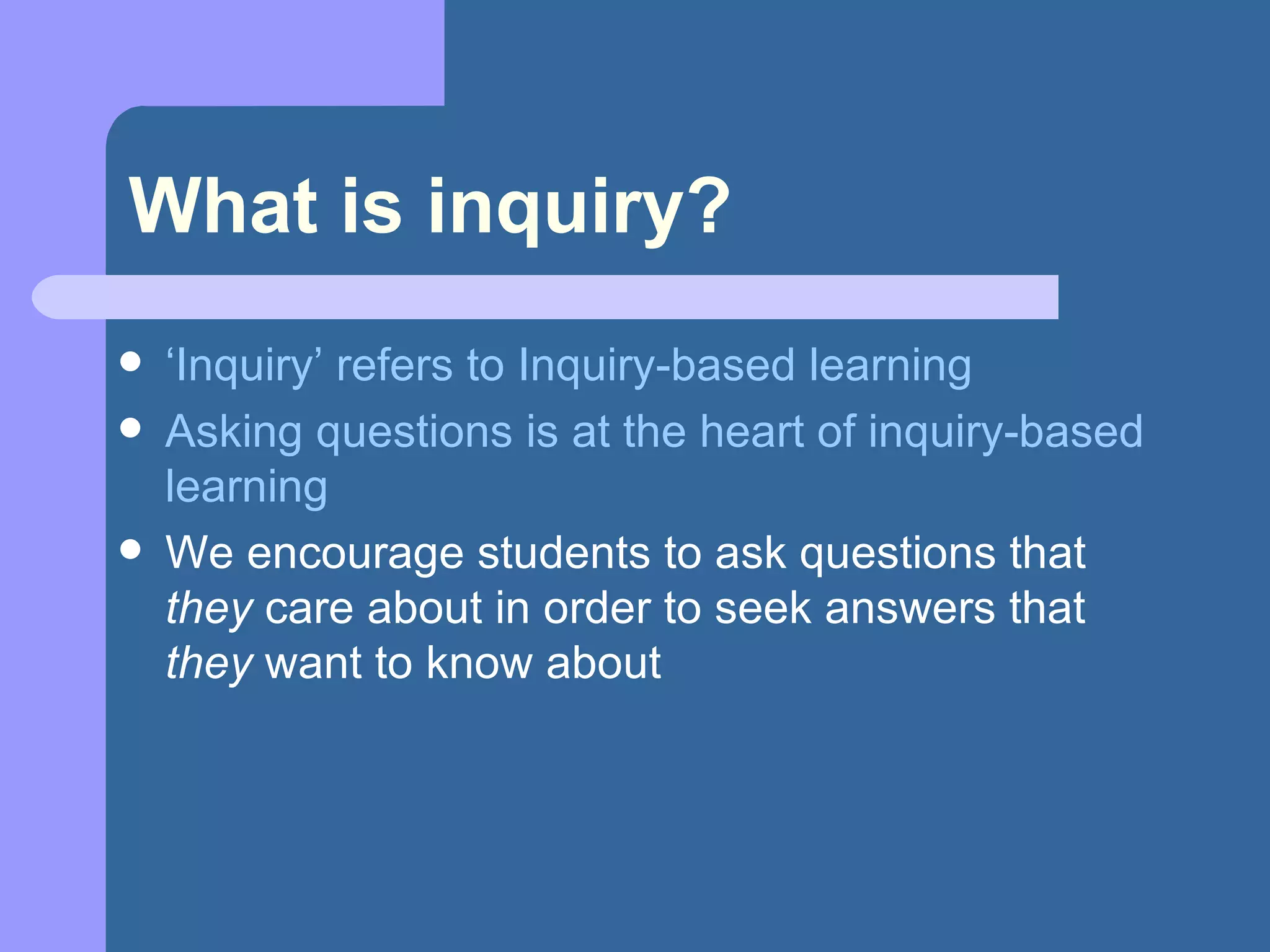 What is inquiry? ‘ Inquiry’ refers to Inquiry-based learning Asking questions is at the heart of inquiry-based learning We encourage students to ask questions that  they  care about in order to seek answers that  they  want to know about 