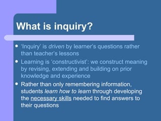 What is inquiry? ‘ Inquiry’ is  driven  by learner’s questions rather than teacher’s lessons Learning is ‘constructivist’: we construct meaning by revising, extending and building on prior knowledge and experience Rather than only remembering information, students  learn how to learn  through developing the  necessary skills  needed to find answers to their questions 