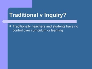 Traditional v Inquiry? Traditionally, teachers and students have no control over curriculum or learning 