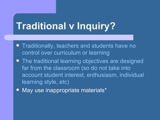 Traditional v Inquiry? Traditionally, teachers and students have no control over curriculum or learning The traditional learning objectives are designed far from the classroom (so do not take into account student interest, enthusiasm, individual learning style, etc) May use inappropriate materials* 