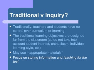 Traditional v Inquiry? Traditionally, teachers and students have no control over curriculum or learning The traditional learning objectives are designed far from the classroom (so do not take into account student interest, enthusiasm, individual learning style, etc) May use inappropriate materials* Focus on storing information and  teaching for the test 
