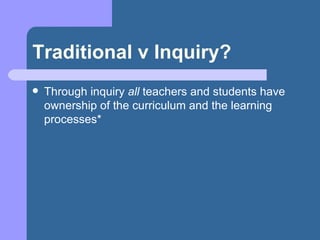Traditional v Inquiry? Through inquiry  all  teachers and students have ownership of the curriculum and the learning processes* 