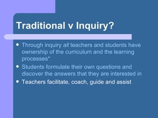 Traditional v Inquiry? Through inquiry  all  teachers and students have ownership of the curriculum and the learning processes* Students formulate their own questions and discover the answers that they are interested in Teachers facilitate, coach, guide and assist 
