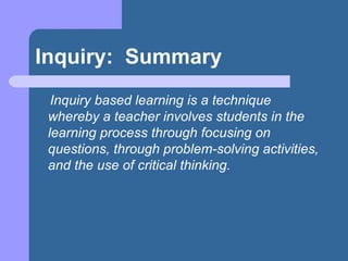 Inquiry:  Summary Inquiry based learning is a technique whereby a teacher involves students in the learning process through focusing on questions, through problem-solving activities, and the use of critical thinking.   