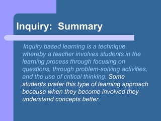Inquiry:  Summary Inquiry based learning is a technique whereby a teacher involves students in the learning process through focusing on questions, through problem-solving activities, and the use of critical thinking.  Some students prefer this type of learning approach because when they become involved they understand concepts better.   