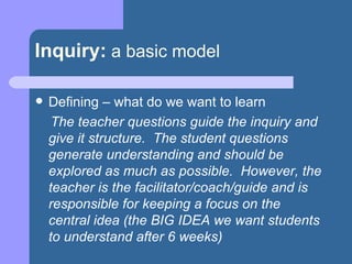 Inquiry:   a basic model Defining – what do we want to learn The teacher questions guide the inquiry and give it structure.  The student questions generate understanding and should be explored as much as possible.  However, the teacher is the facilitator/coach/guide and is responsible for keeping a focus on the central idea (the BIG IDEA we want students to understand after 6 weeks) 