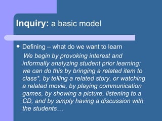 Inquiry:   a basic model Defining – what do we want to learn We begin by provoking interest and informally analyzing student prior learning:  we can do this by bringing a related item to class*, by telling a related story, or watching a related movie, by playing communication games, by showing a picture, listening to a CD, and by simply having a discussion with the students… 
