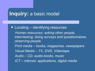 Inquiry:   a basic model Locating – identifying resources  Human resources: asking other people, interviewing, doing surveys and questionnaires, observing people Print media – books, magazines, newspapers Visual Media – TV, DVD, Videotape Audio – CD, audio-books, music ICT – internet, applications, digital media 