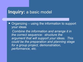 Inquiry:   a basic model Organizing – using the information to support your ideas Combine the information and arrange it in the correct sequence:  structure the argument that will support your ideas.  This could be the preparation and planning stage for a group project, demonstration, performance, etc. 