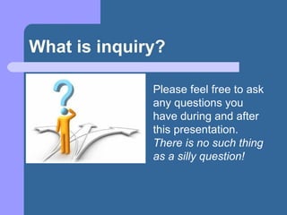 What is inquiry? Please feel free to ask any questions you have during and after this presentation.  There is no such thing as a silly question! 
