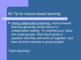 #2 Tip for Inquiry-based learning: Using collaborative learning.  Inquiry-based learning generally works best in a collaborative setting. Try dividing your class into small groups. Give each group a question that they will work on together, and then let them develop a group project Team teaching* 