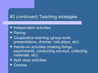 #2 (continued) Teaching strategies Independent activities Pairing Cooperative learning (group-work, presentations, dramas, role-plays, etc) Hands-on activities (making things, experiments, conducting surveys, collecting materials, etc) Split class activities Centres 