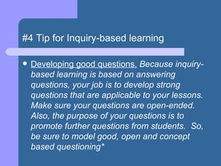 #4 Tip for Inquiry-based learning Developing good questions.   Because inquiry-based learning is based on answering questions, your job is to develop strong questions that are applicable to your lessons. Make sure your questions are open-ended.  Also, the purpose of your questions is to promote further questions from students.  So, be sure to model good, open and concept based questioning* 