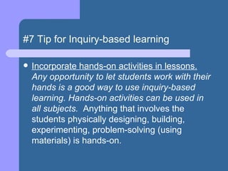 #7 Tip for Inquiry-based learning Incorporate hands-on activities in lessons.  Any opportunity to let students work with their hands is a good way to use inquiry-based learning. Hands-on activities can be used in all subjects.   Anything that involves the students physically designing, building, experimenting, problem-solving (using materials) is hands-on.   