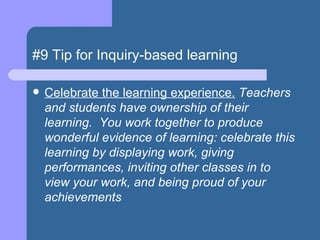 #9 Tip for Inquiry-based learning Celebrate the learning experience.  Teachers and students have ownership of their learning.  You work together to produce wonderful evidence of learning: celebrate this learning by displaying work, giving performances, inviting other classes in to view your work, and being proud of your achievements  