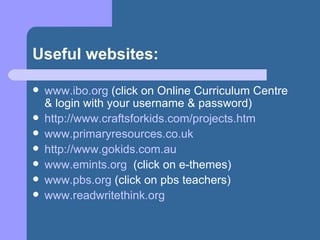 Useful websites: www.ibo.org  (click on Online Curriculum Centre & login with your username & password) http://www.craftsforkids.com/projects.htm www.primaryresources.co.uk http://www.gokids.com.au www.emints.org   (click on e-themes) www.pbs.org  (click on pbs teachers) www.readwritethink.org   